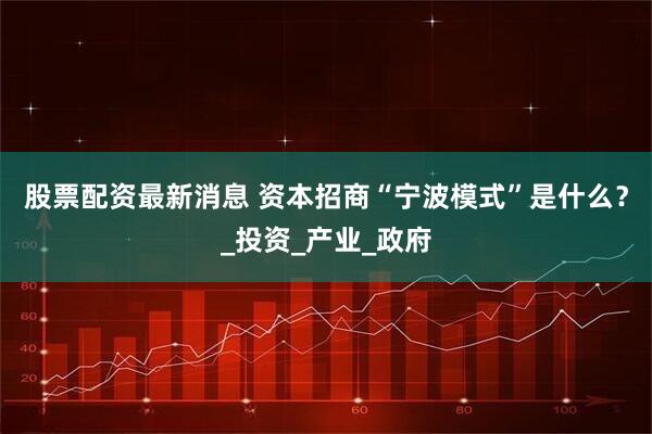 股票配资最新消息 资本招商“宁波模式”是什么？_投资_产业_政府
