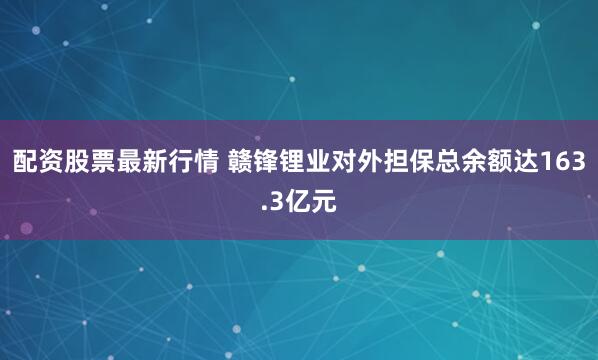 配资股票最新行情 赣锋锂业对外担保总余额达163.3亿元