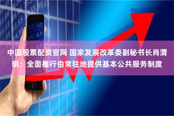 中国股票配资官网 国家发展改革委副秘书长肖渭明：全面推行由常驻地提供基本公共服务制度