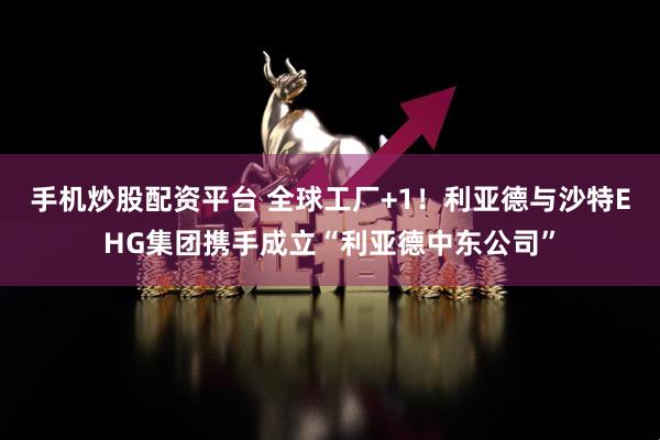 手机炒股配资平台 全球工厂+1！利亚德与沙特EHG集团携手成立“利亚德中东公司”