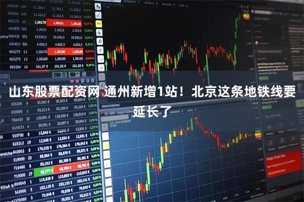 山东股票配资网 通州新增1站！北京这条地铁线要延长了