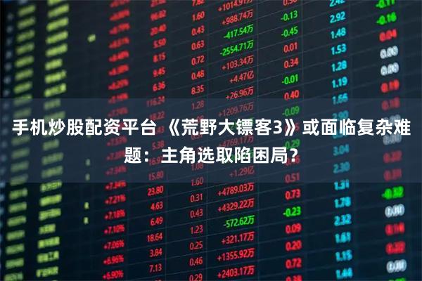 手机炒股配资平台 《荒野大镖客3》或面临复杂难题：主角选取陷困局？