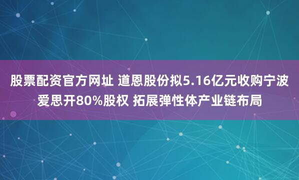 股票配资官方网址 道恩股份拟5.16亿元收购宁波爱思开80%股权 拓展弹性体产业链布局