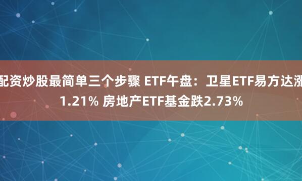 配资炒股最简单三个步骤 ETF午盘：卫星ETF易方达涨1.21% 房地产ETF基金跌2.73%