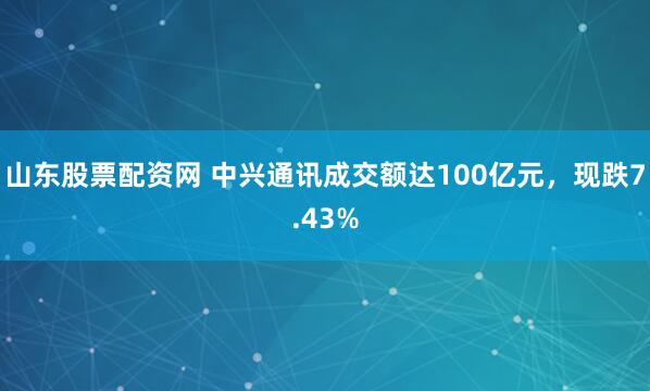 山东股票配资网 中兴通讯成交额达100亿元，现跌7.43%
