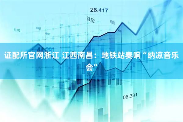 证配所官网浙江 江西南昌：地铁站奏响“纳凉音乐会”